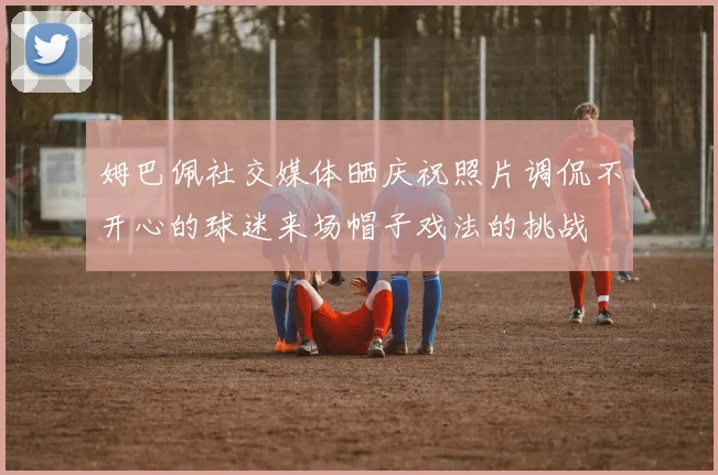 姆巴佩社交媒体晒庆祝照片调侃不开心的球迷来场帽子戏法的挑战