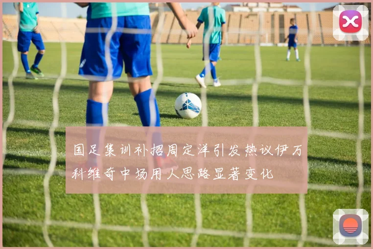 国足集训补招周定洋引发热议伊万科维奇中场用人思路显著变化