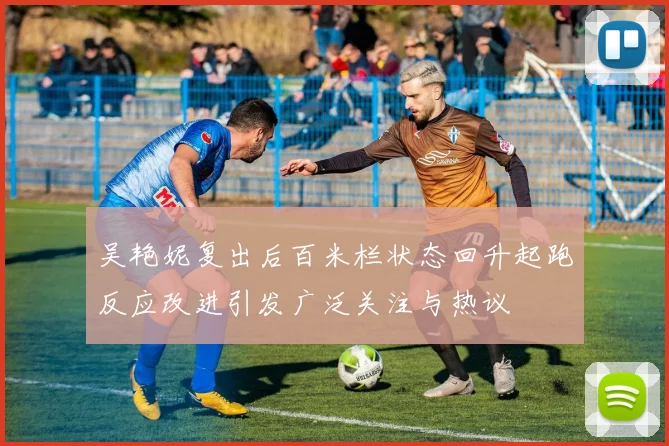 吴艳妮复出后百米栏状态回升起跑反应改进引发广泛关注与热议