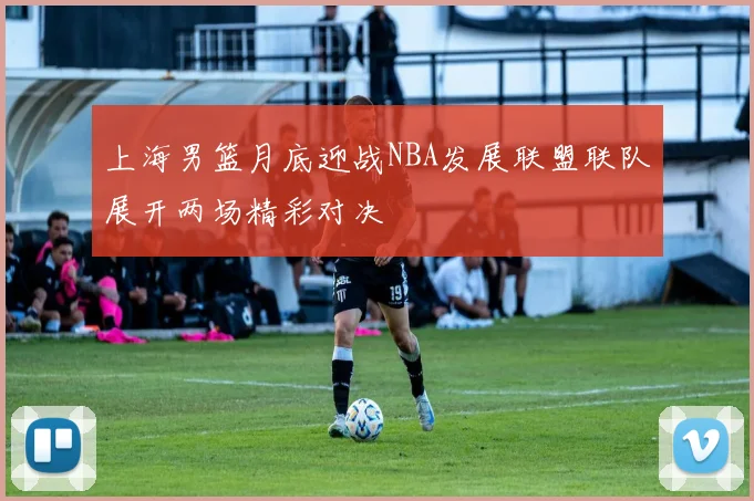 上海男篮月底迎战NBA发展联盟联队展开两场精彩对决