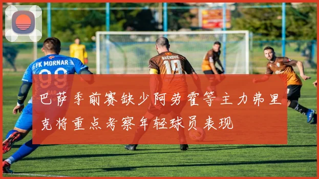 巴萨季前赛缺少阿劳霍等主力弗里克将重点考察年轻球员表现