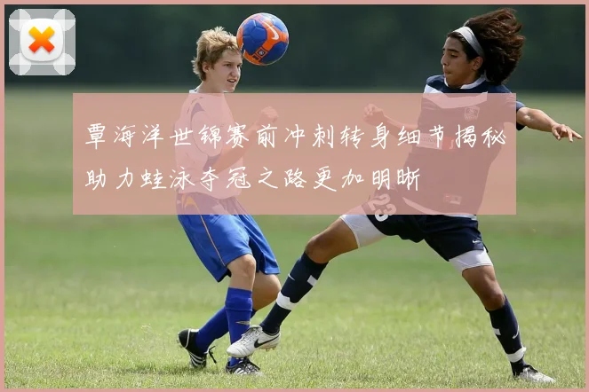 覃海洋世锦赛前冲刺转身细节揭秘助力蛙泳夺冠之路更加明晰