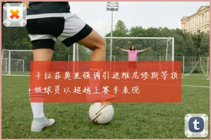 卡拉菲奥里强调引进维尼修斯等顶级球员以超越上赛季表现