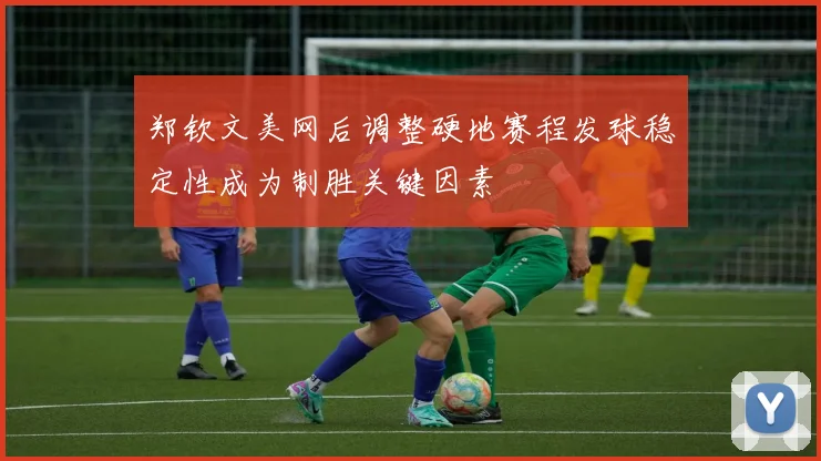 郑钦文美网后调整硬地赛程发球稳定性成为制胜关键因素